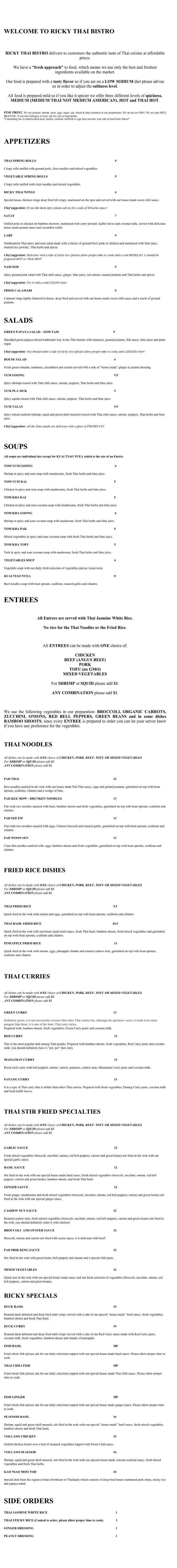 



WELCOME TO RICKY THAI BISTRO




RICKY THAI BISTRO delivers to customers the authentic taste of Thai cuisine at affordable prices.

We have a “fresh approach” to food, which means we use only the best and freshest ingredients available on the market.

Our food is prepared with a tasty flavor so if you are on a LOW SODIUM diet please advise us in order to adjust the saltiness level.
	
All food is prepared mild so if you like it spicier we offer three different levels of spiciness, MEDIUM (MEDIUM THAI NOT MEDIUM AMERICAN), HOT and THAI HOT.


FINE PRINT: We use peanuts, shrimp, meat, eggs, sugar, salt, wheat & dairy products in our preparations. We do not use MSG. We use only RICE BRAN OIL. If you have allergies or fears, ask for a list of ingredients.
*Consuming raw or undercooked meat, poultry, seafood, shellfish or eggs may increase your risk of food borne illness*


APPETIZERS



THAI SPRING ROLLS								         5

Crispy rolls stuffed with ground pork, clear noodles and mixed vegetables.

VEGETABLE SPRING ROLLS							         5

Crispy rolls stuffed with clear noodles and mixed vegetables.

RICKY THAI WINGS								         6

Special house chicken wings deep fried till crispy, marinated on the spot and served with our house made sweet chili sauce.

Chef suggestion: If you like them spicy please ask us for a side of Sriracha sauce!

SATAY										         7

Grilled pork or chicken on bamboo skewers, marinated with curry powder, kaffir leaves and coconut milk, served with delicious house made peanut sauce and cucumber relish.

LARP											         9 

Northeastern Thai spicy and sour salad made with a choice of ground beef, pork or chicken and marinated with lime juice, roasted rice powder, Thai herbs and spices.

Chef suggestion: Delicious with a side of sticky rice (please allow proper time to cook) and a cold BEERLAO, it should be prepared HOT or THAI HOT!

NAM SOD										         9

Spicy ground pork salad with Thai chili sauce, ginger, lime juice, red onions, roasted peanuts and Thai herbs and spices.

Chef suggestion: Try it with a cold CHANG beer!

FRIED CALAMARI									         8

Calamari rings lightly battered in house, deep fried and served with our house made sweet chili sauce and a touch of ground peanuts.



SALADS

GREEN PAPAYA SALAD – SOM TAM						       9

Shredded green papaya mixed traditional way in the Thai mortar with tomatoes, ground peanuts, fish sauce, lime juice and palm sugar.

Chef suggestion: You should order a side of sticky rice (please allow proper time to cook) and a SINGHA beer!

HOUSE SALAD									        4

Fresh green romaine, tomatoes, cucumbers and carrots served with a side of “house made” ginger or peanut dressing

YUM GOONG									        9.5

Spicy shrimps tossed with Thai chili sauce, onions, peppers, Thai herbs and lime juice.

YUM PLA MUK									        9	 
Spicy squids tossed with Thai chili sauce, onions, peppers, Thai herbs and lime juice.

YUM TALAY									        9.5    

Spicy mixed seafood (shrimp, squid and green shell mussels) tossed with Thai chili sauce, onions, peppers, Thai herbs and lime juice.

Chef suggestion: All the Yum salads are delicious with a glass of PROSECCO!


SOUPS

All soups are individual size except for KUAI TIAO NUEA which is the size of an Entrée.

TOM YUM GOONG								         6  

Shrimp in spicy and sour soup with mushrooms, fresh Thai herbs and lime juice.

TOM YUM KAI									        5

Chicken in spicy and sour soup with mushrooms, fresh Thai herbs and lime juice.

TOM KHA KAI									        5	

Chicken in spicy and sour coconut soup with mushrooms, fresh Thai herbs and lime juice.

TOM KHA GOONG								         6

Shrimp in spicy and sour coconut soup with mushroom, fresh Thai herbs and lime juice.

TOM KHA PAK									        5

Mixed vegetables in spicy and sour coconut soup with fresh Thai herbs and lime juice.

TOM KHA TOFU									        5

Tofu in spicy and sour coconut soup with mushroom, fresh Thai herbs and lime juice.

VEGETABLES SOUP								        4

Vegetable soup with our daily fresh selection of vegetables and an Asian twist.

KUAI TIAO NUEA									        8

Beef noodles soup with bean sprouts, scallions, roasted garlic and cilantro. 

	

ENTREES


All Entrees are served with Thai Jasmine White Rice.
 
No rice for the Thai Noodles or the Fried Rice.



All ENTREES can be made with ONE choice of:

CHICKEN
BEEF (ANGUS BEEF)
PORK
TOFU (no GMO)
MIXED VEGETABLES

For SHRIMP or SQUID please add $3.

ANY COMBINATION please add $1.



We use the following vegetables in our preparation: BROCCOLI, ORGANIC CARROTS, ZUCCHINI, ONIONS, RED BELL PEPPERS, GREEN BEANS and in some dishes BAMBOO SHOOTS; since every ENTREE is prepared to order you can let your server know if you have any preference for the vegetables.


THAI NOODLES


All dishes can be made with ONE choice of CHICKEN, PORK, BEEF, TOFU OR MIXED VEGETABLES.
For SHRIMP or SQUID please add $3.
ANY COMBINATION please add $1. 


PAD THAI										       12

Rice noodles sautéed in the wok with our house made Pad Thai sauce, eggs and ground peanuts, garnished on top with bean sprouts, scallions, cilantro and a wedge of lime.

PAD KEE MOW - DRUNKEN NOODLES					       13

Flat wide rice noodles sautéed with basil, bamboo shoots and fresh vegetables, garnished on top with bean sprouts, scallions and cilantro. 

PAD SEE EW									       13

Flat wide rice noodles sautéed with eggs, Chinese broccoli and roasted garlic, garnished on top with bean sprouts, scallions and cilantro.

PAD WOON SEN									       12

Clear thin noodles sautéed with, eggs, bamboo shoots and fresh vegetables, garnished on top with bean sprouts, scallions and cilantro.



FRIED RICE DISHES 


All dishes can be made with ONE choice of CHICKEN, PORK, BEEF, TOFU OR MIXED VEGETABLES.
For SHRIMP or SQUID please add $3.
ANY COMBINATION please add $1.


THAI FRIED RICE									       9.5

Quick fried in the wok with onions and eggs, garnished on top with bean sprouts, scallions and cilantro.

THAI BASIL FRIED RICE								      10.5

Quick fried in the wok with our house made basil sauce, fresh Thai basil, bamboo shoots, fresh mixed vegetables and garnished on top with bean sprouts, scallions and cilantro.

PINEAPPLE FRIED RICE								        11

Quick fried in the wok with onions, eggs, pineapple chunks and roasted cashew nuts, garnished on top with bean sprouts, scallions and cilantro.




THAI CURRIES


All dishes can be made with ONE choice of CHICKEN, PORK, BEEF, TOFU OR MIXED VEGETABLES.
For SHRIMP or SQUID please add $3.
ANY COMBINATION please add $1.

	
GREEN CURRY									       13                                                        

Definitely green, it is not necessarily sweeter than other Thai curries but, although the spiciness varies, it tends to be more pungent than them, it is one of the basic Thai curry styles.
Prepared with, bamboo shoots, fresh vegetables, Green Curry paste and coconut milk.

RED CURRY										        13

This is the most popular dish among Thai people. Prepared with bamboo shoots, fresh vegetables, Red Curry paste and coconut milk, you should definitely have it “pet, pet” (hot, hot).


MASSAMAN CURRY								        13

Royal style curry with bell peppers, onions, carrots, potatoes, cashew nuts, Massaman Curry paste and coconut milk..


PANANG CURRY									        13 

It is a type of Thai curry that is milder than other Thai curries. Prepared with fresh vegetables, Panang Curry paste, coconut milk and fresh kaffir leaves.



THAI STIR FRIED SPECIALTIES


All dishes can be made with ONE choice of CHICKEN, PORK, BEEF, TOFU OR MIXED VEGETABLES.
For SHRIMP or SQUID please add $3.
ANY COMBINATION please add $1.


GARLIC SAUCE									        12

Fresh mixed vegetables (broccoli, zucchini, onions, red bell peppers, carrots and green beans) stir fried in the wok with our special garlic sauce.

BASIL SAUCE									        12

Stir fried in the wok with our special house made basil sauce, fresh mixed vegetables (broccoli, zucchini, onions, red bell peppers, carrots and green beans), bamboo shoots, and fresh Thai basil. 

GINGER SAUCE									        12

Fresh ginger, mushrooms and fresh mixed vegetables (broccoli, zucchini, onions, red bell peppers, carrots and green beans) stir fried in the wok with our special ginger sauce.


CASHEW NUT SAUCE								       12

Roasted cashew nuts, fresh mixed vegetables (broccoli, zucchini, onions, red bell peppers, carrots and green beans) stir fried in the wok, you should definitely order it with chicken!

BROCCOLI  AND OYSTER SAUCE						       12

Broccoli, onions and carrots stir fried with oyster sauce, it is delicious with beef!


PAD PRIK KING SAUCE								       12

Stir fried in the wok with green beans, bell peppers and onions and a special chili paste.


MIXED VEGETABLES								       12

Quick toss in the wok with our special house made sauce and our fresh selection of vegetables (broccoli, zucchini, onions, red bell peppers, carrots and green beans).
 

RICKY SPECIALS

DUCK BASIL									       19 

Roasted duck deboned and deep fried until crispy served with a side of our special “house made” basil sauce, fresh vegetables, bamboo shoots and fresh Thai basil.

DUCK CURRY									       19

Roasted duck deboned and deep fried until crispy served with a side of our Red Curry sauce made with Red Curry paste, coconut milk, fresh vegetables, bamboo shoots and chunks of pineapple.

FISH BASIL 										       MP

Fried whole fish (please ask for our daily selection) topped with our special house made basil sauce. Please allow proper time to cook.

THAI CHILI FISH									       MP

Fried whole fish (please ask for our daily selection) topped with our special house made Thai chili sauce. Please allow proper time to cook.




FISH GINGER									       MP

Fried whole fish (please ask for our daily selection) topped with our special house made ginger sauce. Please allow proper time to cook.

SEAFOOD BASIL									       16

Shrimp, squid and green shell mussels, stir fried in the wok with our special “house made” basil sauce, fresh mixed vegetables, bamboo shoots and fresh Thai basil.

VOLCANO CHICKEN								       15

Grilled chicken breast over a bed of steamed vegetables topped with Sweet Chili sauce.

VOLCANO SEAFOOD								       16

Shrimp, squid and green shell mussels, stir fried in the wok with our special house made volcano seafood sauce, fresh mixed vegetables and fresh Thai herbs.

KAO NIAO MOO TOD								       16

Special dish from the region of Isan (Northeast of Thailand) which consists of deep fried house marinated pork strips, sticky rice and papaya salad.


SIDE ORDERS

THAI JASMINE WHITE RICE							          1

THAI STICKY RICE (Cooked to order, please allow proper time to cook)                3

GINGER DRESSING  								          1

PEANUT DRESSING                                                                                                        1

						          
          





