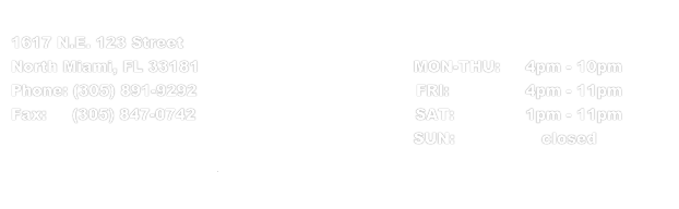 
1617 N.E. 123 Street                                              Business hours: 
North Miami, FL 33181                                          MON-THU:     4pm - 10pm
Phone: (305) 891-9292                                           FRI:               4pm - 11pm
Fax:     (305) 847-0742                                           SAT:              1pm - 11pm
                                                                               SUN:                 closed                                   
info@rickythaibistro.com
